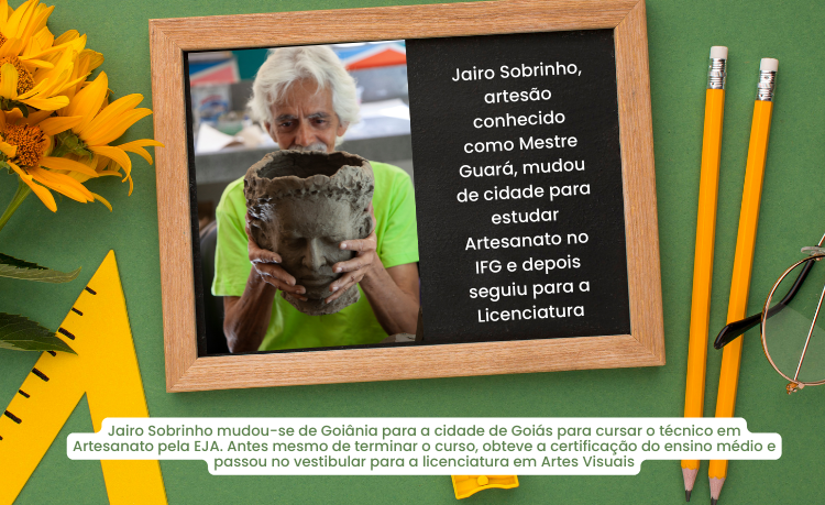Jairo Sobrinho mudou-se de Goiânia para a cidade de Goiás para cursar o técnico em Artesanato pela EJA. Antes mesmo de terminar o curso, obteve a certificação do ensino médio e passou no vestibular para a licenciatura em Artes Visuais